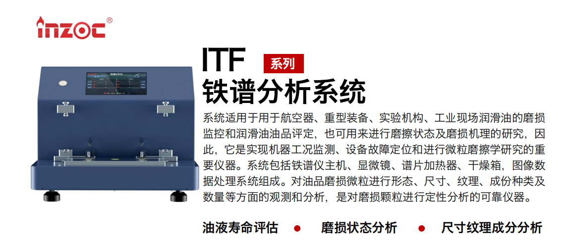 ITF油液鐵譜分析系統(tǒng)適用于用于航空器、重型裝備、實驗機構、工業(yè)現場潤滑油的磨損監(jiān)控和潤滑油油品評定，也可用來進行磨擦狀態(tài)及磨損機理的研究，因此，它是實現機器工況監(jiān)測、設備故障定位和進行微粒磨擦學研究的重要儀器。系統(tǒng)包括鐵譜儀主機、顯微鏡、譜片加熱器、干燥箱，圖像數據處理系統(tǒng)組成。對油品磨損微粒進行形態(tài)、尺寸、紋理、成份種類及數量等方面的觀測和分析，是對磨損顆粒進行定性分析的可靠儀器。 應用領域：鋼鐵、石化、盾構、電力、風電、大型設備、實驗室 適用油品：液壓油、透平油、柴機油、齒輪油、變壓器油