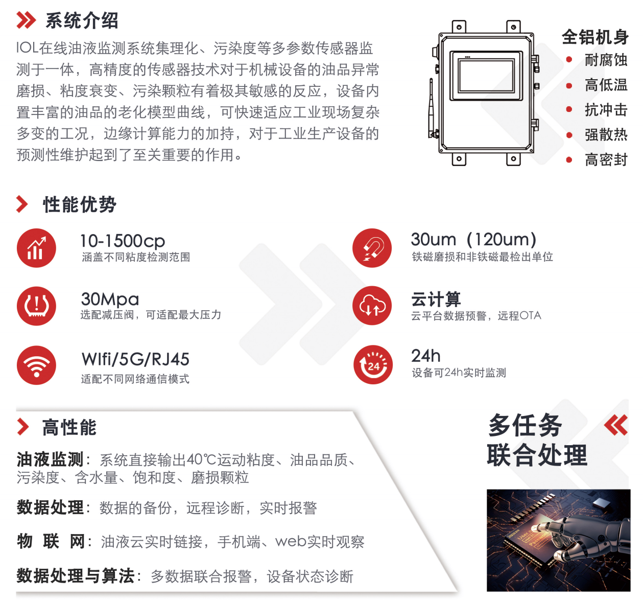 IOL在線油液監(jiān)測系統(tǒng)集理化、污染度等多參數(shù)傳感器監(jiān)測于一體，高精度的傳感器技術(shù)對于機械設(shè)備的油品異常磨損、粘度衰變、污染顆粒有著極其敏感的反應(yīng)，設(shè)備內(nèi)置豐富的油品的老化模型曲線，可快速適應(yīng)工業(yè)現(xiàn)場復(fù)雜多變的工況，邊緣計算能力的加持，對于工業(yè)生產(chǎn)設(shè)備的預(yù)測性維護起到了至關(guān)重要的作用。 應(yīng)用領(lǐng)域：鋼鐵化工液壓齒輪系統(tǒng)、風(fēng)機齒輪箱、盾構(gòu)機刀盤齒輪系統(tǒng)、盾構(gòu)機液壓系統(tǒng)、電力 汽輪機系統(tǒng)、煤炭皮帶機、乳化泵、水泥廠輥壓機、減速機、齒輪箱、港口起重機、抓船機等 適用油品：齒輪油、液壓油、透平油、柴機油、絕緣油
