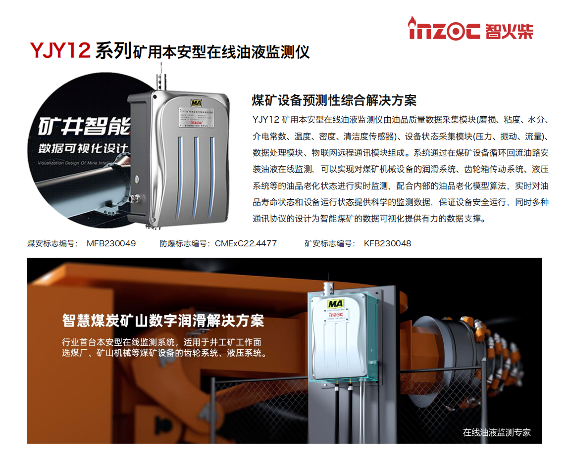 YJY12礦用本安型在線油液監(jiān)測(cè)系統(tǒng)由油品質(zhì)量數(shù)據(jù)采集模塊(磨損、粘度、水分、介電常數(shù)、溫度、密度、清潔度傳感器)、設(shè)備狀態(tài)采集模塊(壓力、振動(dòng)、流量)、數(shù)據(jù)處理模塊、物聯(lián)網(wǎng)遠(yuǎn)程通訊模塊組成。系統(tǒng)通過(guò)在煤礦設(shè)備循環(huán)回流油路安裝油液在線監(jiān)測(cè)，可以實(shí)現(xiàn)對(duì)煤礦機(jī)械設(shè)備的潤(rùn)滑系統(tǒng)、齒輪箱傳動(dòng)系統(tǒng)、液壓系統(tǒng)等的油品老化狀態(tài)進(jìn)行實(shí)時(shí)監(jiān)測(cè)，配合內(nèi)部的油品老化模型算法，實(shí)時(shí)對(duì)油品壽命狀態(tài)和設(shè)備運(yùn)行狀態(tài)提供科學(xué)的監(jiān)測(cè)數(shù)據(jù)，保證設(shè)備安全運(yùn)行，同時(shí)多種通訊協(xié)議的設(shè)計(jì)為智能煤礦的數(shù)據(jù)可視化提供有力的數(shù)據(jù)支撐。