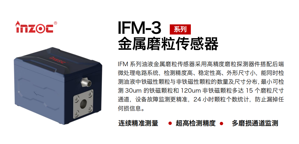 IFM-3系列油液金屬磨粒傳感器采用高精度磨粒探測器件搭配后端微處理電路系統(tǒng)，檢測精度高、穩(wěn)定性高、外形尺寸小，能同時(shí)檢測油液中鐵磁性顆粒與非鐵磁性顆粒的數(shù)量及尺寸分布，最小可檢測 30um 的鐵磁顆粒和 120um 非鐵磁顆粒多達(dá) 15 個(gè)磨粒尺寸通道，設(shè)備故障監(jiān)測更精準(zhǔn)，24 小時(shí)顆粒個(gè)數(shù)統(tǒng)計(jì)，防止漏掉任何損信息。 行業(yè)：鋼鐵冶金/石油化工/能源電力/水泥建材/大型機(jī)械/煤炭采礦/工程機(jī)械等 油品：齒輪油/液壓油/透平油/柴機(jī)油/絕緣油等