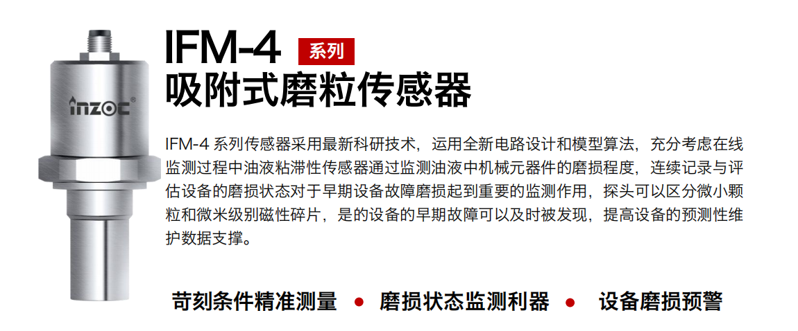 IFM-4系列油液吸附式磨粒傳感器采用最新科研技術，運用全新電路設計和模型算法，充分考慮在線監(jiān)測過程中油液粘滯性傳感器通過監(jiān)測油液中機械元器件的磨損程度，連續(xù)記錄與評估設備的磨損狀態(tài)對于早期設備故障磨損起到重要的監(jiān)測作用，探頭可以區(qū)分微小顆粒和微米級別磁性碎片，是的設備的早期故障可以及時被發(fā)現(xiàn)，提高設備的預測性維護數據支撐。 行業(yè)：鋼鐵、石化、盾構、電力、風電、大型設備、OEM 集成等 油品：液壓油、透平油、柴機油、絕緣油、變壓器油等