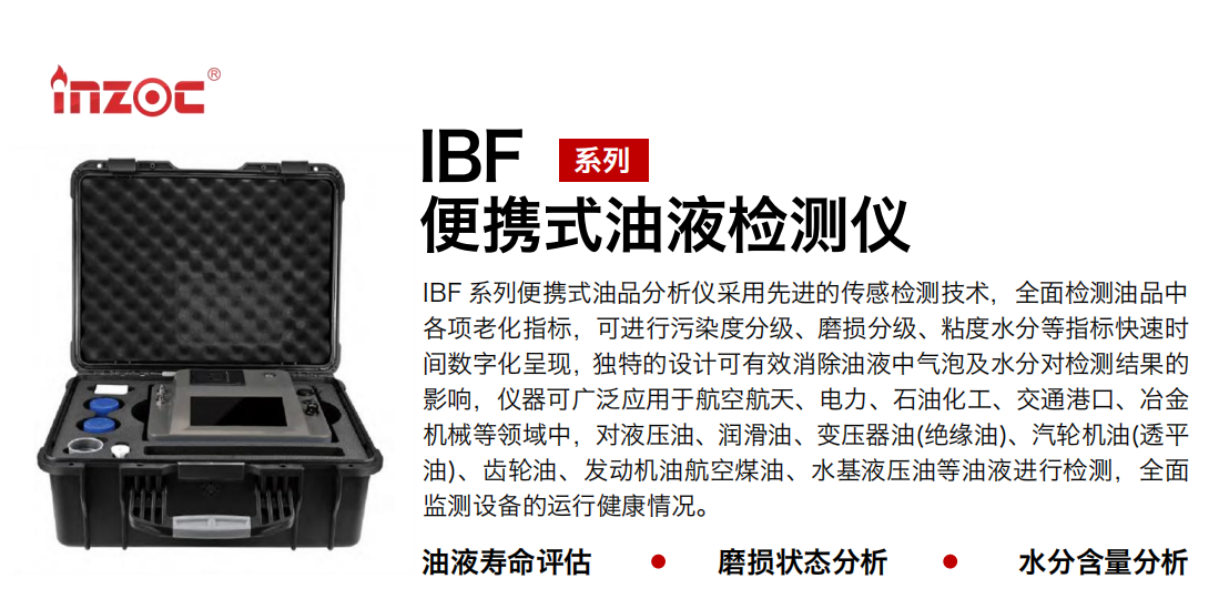 IBF 系列便攜式油品分析儀采用先進(jìn)的傳感檢測(cè)技術(shù)，全面檢測(cè)油品中各項(xiàng)老化指標(biāo)，可進(jìn)行污染度分級(jí)、磨損分級(jí)、粘度水分等指標(biāo)快速時(shí)間數(shù)字化呈現(xiàn)，獨(dú)特的設(shè)計(jì)可有效消除油液中氣泡及水分對(duì)檢測(cè)結(jié)果的影響，儀器可廣泛應(yīng)用于航空航天、電力、石油化工、交通港口、冶金機(jī)械等領(lǐng)域中，對(duì)液壓油、潤(rùn)滑油、變壓器油(絕緣油)、汽輪機(jī)油(透平油)、齒輪油、發(fā)動(dòng)機(jī)油航空煤油、水基液壓油等油液進(jìn)行檢測(cè)，全面監(jiān)測(cè)設(shè)備的運(yùn)行健康情況。 行業(yè)：鋼鐵、石化、盾構(gòu)、電力、風(fēng)電、大型設(shè)備、實(shí)驗(yàn)室 油品：液壓油、透平油、柴機(jī)油、齒輪油、變壓器油