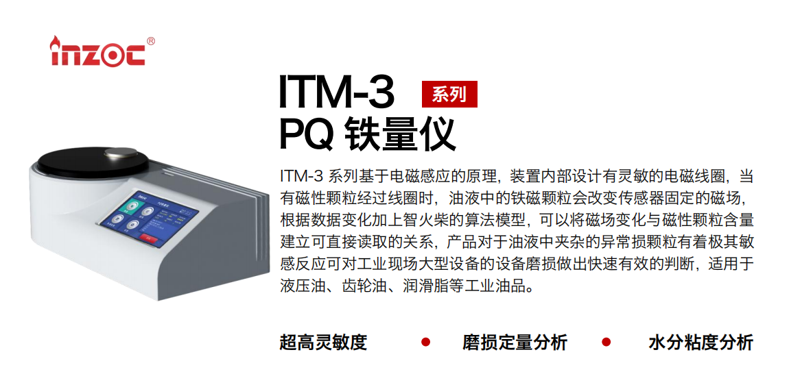 ITM-3系列多功能PQ鐵量儀基于電磁感應(yīng)的原理，裝置內(nèi)部設(shè)計有靈敏的電磁線圈，當(dāng)有磁性顆粒經(jīng)過線圈時，油液中的鐵磁顆粒會改變傳感器固定的磁場，根據(jù)數(shù)據(jù)變化加上智火柴的算法模型，可以將磁場變化與磁性顆粒含量建立可直接讀取的關(guān)系，產(chǎn)品對于油液中夾雜的異常損顆粒有著極其敏感反應(yīng)可對工業(yè)現(xiàn)場大型設(shè)備的設(shè)備磨損做出快速有效的判斷，適用于液壓油、齒輪油、潤滑脂等工業(yè)油品。 應(yīng)用領(lǐng)域：鋼鐵、石化、盾構(gòu)、電力、風(fēng)電、大型設(shè)備、實(shí)驗室 適用油品：液壓油、透平油、柴機(jī)油、齒輪油、變壓器油