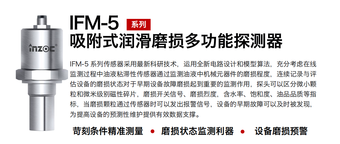 IFM-5吸附式潤(rùn)滑磨損多功能探測(cè)器采用最新科研技術(shù)，運(yùn)用全新電路設(shè)計(jì)和模型算法，充分考慮在線監(jiān)測(cè)過(guò)程中油液粘滯性傳感器通過(guò)監(jiān)測(cè)油液中機(jī)械元器件的磨損程度，連續(xù)記錄與評(píng)估設(shè)備的磨損狀態(tài)對(duì)于早期設(shè)備故障磨損起到重要的監(jiān)測(cè)作用，探頭可以區(qū)分微小顆粒和微米級(jí)別磁性碎片，磨損開(kāi)關(guān)信號(hào)、磨損烈度，含水率、飽和度、油品品質(zhì)等指標(biāo)，當(dāng)磨損顆粒通過(guò)傳感器時(shí)可以發(fā)出報(bào)警信號(hào)，設(shè)備的早期故障可以及時(shí)被發(fā)現(xiàn)，為提高設(shè)備的預(yù)測(cè)性維護(hù)提供有效數(shù)據(jù)支撐。 行業(yè)：鋼鐵、石化、盾構(gòu)、電力、風(fēng)電、大型設(shè)備、OEM 集成等 油品：液壓油、透平油、柴機(jī)油、絕緣油、變壓器油等