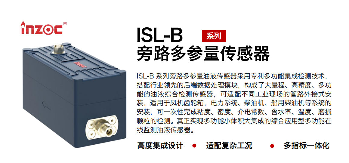 ISL-B 系列旁路多參量油液傳感器采用專利多功能集成檢測技術(shù)，搭配行業(yè)領(lǐng)先的后端數(shù)據(jù)處理模塊，構(gòu)成了大量程、高精度、多功能的油液綜合檢測傳感器，可適配不同工業(yè)現(xiàn)場的管路外接式安裝，適用于風(fēng)機齒輪箱，電力系統(tǒng)、柴油機、船用柴油機等系統(tǒng)的安裝，可一次性完成粘度、密度、介電常數(shù)、含水率、溫度、磨損顆粒的檢測。真正實現(xiàn)多功能小體積大集成的綜合應(yīng)用型多功能在線監(jiān)測油液傳感器。 行業(yè)：鋼鐵、石化、盾構(gòu)、電力、風(fēng)電、大型設(shè)備、OEM 等 油品：齒輪油、液壓油、透平油、柴機油等