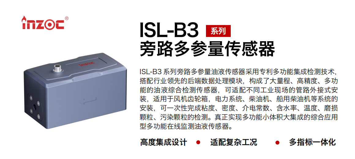 ISL-B3 系列旁路多參量油液傳感器采用專利多功能集成檢測技術(shù)，搭配行業(yè)領(lǐng)先的后端數(shù)據(jù)處理模塊，構(gòu)成了大量程、高精度、多功能的油液綜合檢測傳感器，可適配不同工業(yè)現(xiàn)場的管路外接式安裝，適用于風(fēng)機(jī)齒輪箱，電力系統(tǒng)、柴油機(jī)、船用柴油機(jī)等系統(tǒng)的安裝，可一次性完成粘度、密度、介電常數(shù)、含水率、溫度、磨損顆粒、污染顆粒的檢測。真正實現(xiàn)多功能小體積大集成的綜合應(yīng)用型多功能在線監(jiān)測油液傳感器。 行業(yè)：鋼鐵、石化、盾構(gòu)、電力、風(fēng)電、大型設(shè)備、OEM 等 油品：齒輪油、液壓油、透平油、柴機(jī)油等
