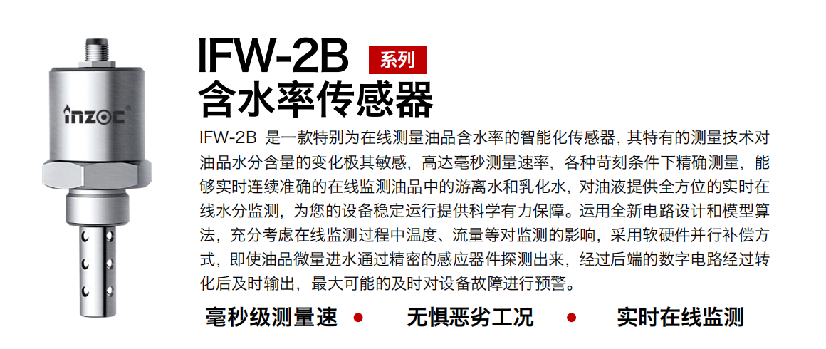 IFW-2B含水率傳感器是一款特別為在線測(cè)量油品含水率的智能化傳感器，其特有的測(cè)量技術(shù)對(duì)油品水分含量的變化極其敏感，高達(dá)毫秒測(cè)量速率，各種苛刻條件下精確測(cè)量，能夠?qū)崟r(shí)連續(xù)準(zhǔn)確的在線監(jiān)測(cè)油品中的游離水和乳化水，對(duì)油液提供全方位的實(shí)時(shí)在線水分監(jiān)測(cè)，為您的設(shè)備穩(wěn)定運(yùn)行提供科學(xué)有力保障。運(yùn)用全新電路設(shè)計(jì)和模型算法，充分考慮在線監(jiān)測(cè)過(guò)程中溫度、流量等對(duì)監(jiān)測(cè)的影響，采用軟硬件并行補(bǔ)償方式，即使油品微量進(jìn)水通過(guò)精密的感應(yīng)器件探測(cè)出來(lái)，經(jīng)過(guò)后端的數(shù)字電路經(jīng)過(guò)轉(zhuǎn)化后及時(shí)輸出，最大可能的及時(shí)對(duì)設(shè)備故障進(jìn)行預(yù)警。 行業(yè)：鋼鐵冶金/石油化工/能源電力/水泥建材/大型機(jī)械/煤炭采礦/地下挖掘等 油品：潤(rùn)滑油/齒輪油/液壓油/透平油/渦輪機(jī)油等