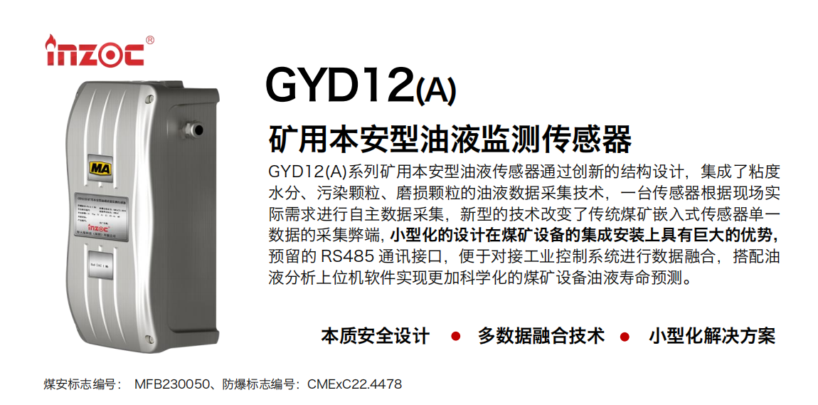 GYD12(A)系列礦用本安型油液傳感器通過創(chuàng)新的結(jié)構(gòu)設(shè)計(jì)，集成了粘度水分、污染顆粒、磨損顆粒的油液數(shù)據(jù)采集技術(shù)，一臺(tái)傳感器根據(jù)現(xiàn)場實(shí)際需求進(jìn)行自主數(shù)據(jù)采集，新型的技術(shù)改變了傳統(tǒng)煤礦嵌入式傳感器單一數(shù)據(jù)的采集弊端，小型化的設(shè)計(jì)在煤礦設(shè)備的集成安裝上具有巨大的優(yōu)勢，預(yù)留的 RS485 通訊接口，便于對接工業(yè)控制系統(tǒng)進(jìn)行數(shù)據(jù)融合，搭配油 液分析上位機(jī)軟件實(shí)現(xiàn)更加科學(xué)化的煤礦設(shè)備油液壽命預(yù)測。 行業(yè)：采煤機(jī)/掘進(jìn)機(jī)/煤炭皮帶機(jī)/煤炭乳化水泵/減速機(jī)/刮板機(jī)/煤炭特種設(shè)備等 油品：齒輪油/液壓油/透平油/柴機(jī)油/煤炭設(shè)備專用油等