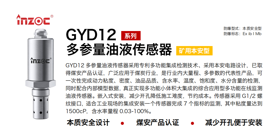 GYD12多參量油液傳感器采用專利多功能集成檢測技術(shù)、采用本安電路設(shè)計，已取得煤安產(chǎn)品認(rèn)證，廣泛應(yīng)用于煤炭行業(yè)，是行業(yè)內(nèi)大量程、多參數(shù)的代表性產(chǎn)品，可一次性完成動力粘度、密度、油品品質(zhì)、含水率、溫度、飽和度、水分含量的檢測，同時配合內(nèi)部模型數(shù)據(jù)，真正實現(xiàn)多功能小體積大集成的綜合應(yīng)用型多功能在線監(jiān)測油液傳感器。嵌入式安裝，減少開孔降低施工難度，節(jié)約成本。傳感器采用 G1/2 螺紋接口，適合工業(yè)現(xiàn)場的集成安裝一個傳感器完成 7 個指標(biāo)的監(jiān)測，其中粘度量達到1500cP，含水率量程 0.03-100%。 行業(yè)：采煤機/掘進機/皮帶機/乳化液系統(tǒng)/破碎機/刮板機/減速機等 油品：液壓油/齒輪油/空壓機油/燃?xì)鈾C油/水乙二醇抗燃液壓油等