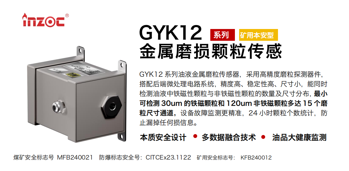 GYK12系列油液金屬磨粒傳感器，采用高精度磨粒探測器件，搭配后端微處理電路系統(tǒng)，精度高、穩(wěn)定性高、尺寸小，能同時檢測油液中鐵磁性顆粒與非鐵磁性顆粒的數(shù)量及尺寸分布，最小可檢測 30um 的鐵磁顆粒和 120um 非鐵磁顆粒多達(dá) 15 個磨粒尺寸通道，設(shè)備故障監(jiān)測更精準(zhǔn)，24 小時顆粒個數(shù)統(tǒng)計，防止漏掉任何損信息。 行業(yè)：采煤機/掘進(jìn)機/煤炭皮帶機/煤炭乳化水泵/減速機/刮板機/煤炭特種設(shè)備等 油品：齒輪油/液壓油/透平油/柴機油/煤炭設(shè)備專用油等