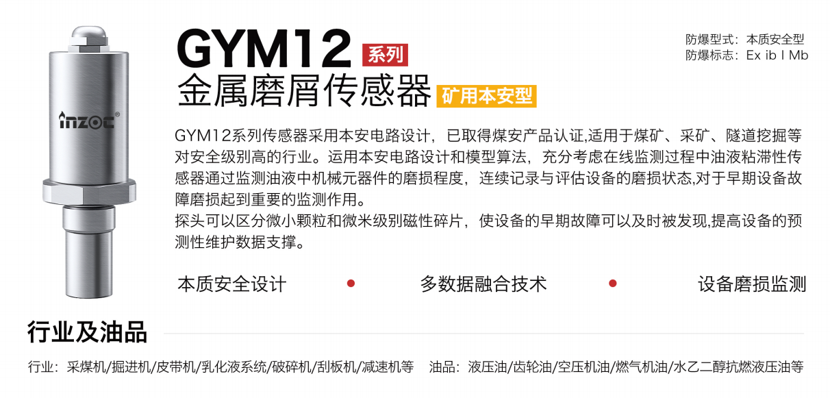 GYM12系列礦用本安型油液金屬磨屑傳感器采用本安電路設(shè)計，已取得煤安產(chǎn)品認證,適用于煤礦、采礦、隧道挖掘等對安全級別高的行業(yè)。運用本安電路設(shè)計和模型算法，充分考慮在線監(jiān)測過程中油液粘滯性傳感器通過監(jiān)測油液中機械元器件的磨損程度，連續(xù)記錄與評估設(shè)備的磨損狀態(tài),對于早期設(shè)備故障磨損起到重要的監(jiān)測作用。探頭可以區(qū)分微小顆粒和微米級別磁性碎片，使設(shè)備的早期故障可以及時被發(fā)現(xiàn),提高設(shè)備的預(yù)測性維護數(shù)據(jù)支撐。