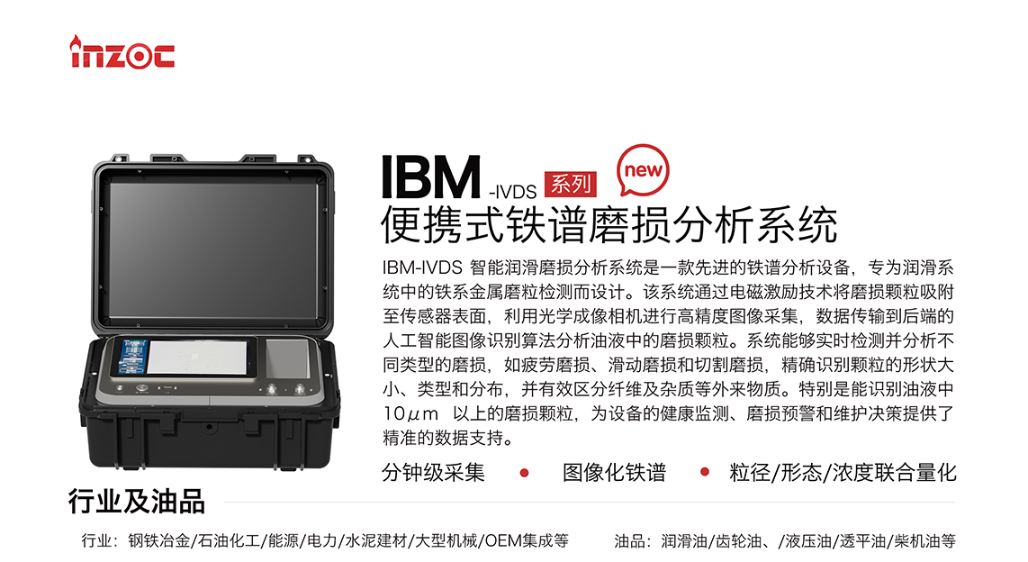 IBM-IVDS 智能潤滑磨損分析系統(tǒng)是一款先進的鐵譜分析設(shè)備，專為潤滑系統(tǒng)中的鐵系金屬磨粒檢測而設(shè)計。該系統(tǒng)通過電磁激勵技術(shù)將磨損顆粒吸附至傳感器表面，利用光學(xué)成像相機進行高精度圖像采集，數(shù)據(jù)傳輸?shù)胶蠖说娜斯ぶ悄軋D像識別算法分析油液中的磨損顆粒。系統(tǒng)能夠?qū)崟r檢測并分析不同類型的磨損，如疲勞磨損、滑動磨損和切割磨損，精確識別顆粒的形狀大小、類型和分布，并有效區(qū)分纖維及雜質(zhì)等外來物質(zhì)。特別是能識別油液中10um 以上的磨損顆粒，為設(shè)備的健康監(jiān)測、損預(yù)警和維護決策提供了精準的數(shù)據(jù)支持。適用行業(yè)設(shè)備：鋼鐵冶金、石油化工、能源、電力、水泥建材、大型機械、OEM集成等；檢測油品:潤滑油、齒輪油、液壓油、透平油、柴機油等。